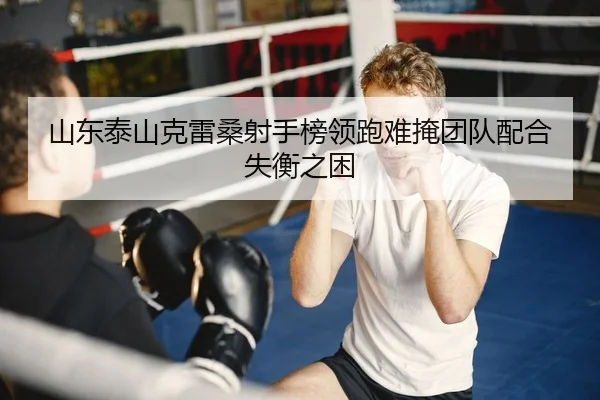 山东泰山克雷桑射手榜领跑难掩团队配合失衡之困