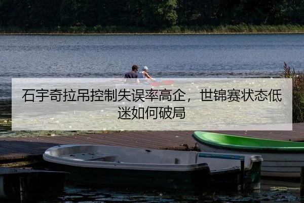 石宇奇拉吊控制失误率高企，世锦赛状态低迷如何破局